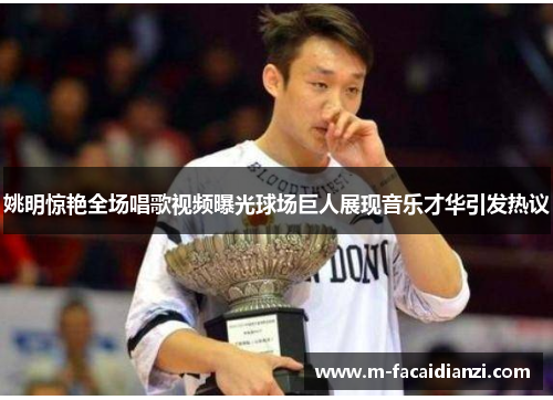 姚明惊艳全场唱歌视频曝光球场巨人展现音乐才华引发热议